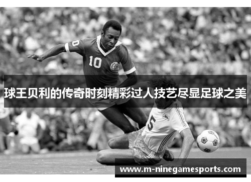 球王贝利的传奇时刻精彩过人技艺尽显足球之美